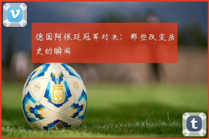 德国阿根廷冠军对决：那些改变历史的瞬间