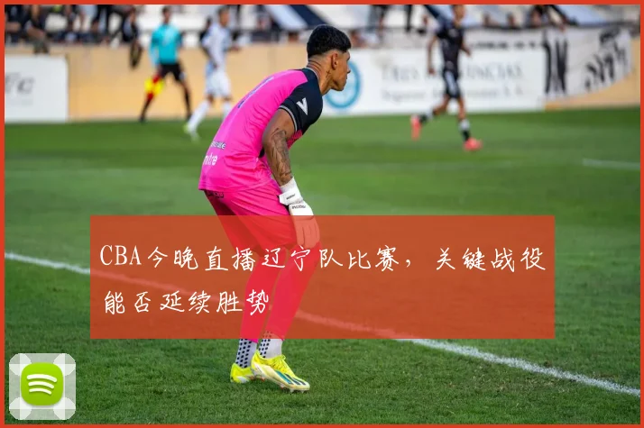 CBA今晚直播辽宁队比赛，关键战役能否延续胜势
